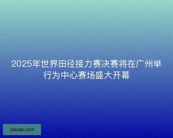 2025年世界田径接力赛决赛将在广州举行为中心赛场盛大开幕