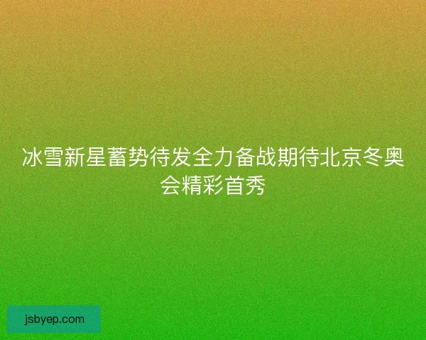 冰雪新星蓄势待发全力备战期待北京冬奥会精彩首秀 冰雪新星蓄势待发全力备战期待北京冬奥会精彩首秀