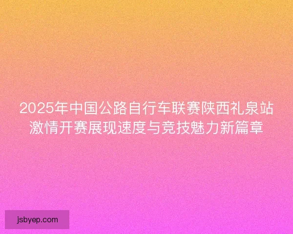 2025年中国公路自行车联赛陕西礼泉站激情开赛展现速度与竞技魅力新篇章