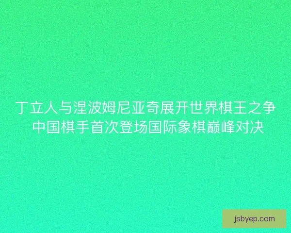 丁立人与涅波姆尼亚奇展开世界棋王之争 中国棋手首次登场国际象棋巅峰对决 丁立人与涅波姆尼亚奇展开世界棋王之争 中国棋手首次登场国际象棋巅峰对决