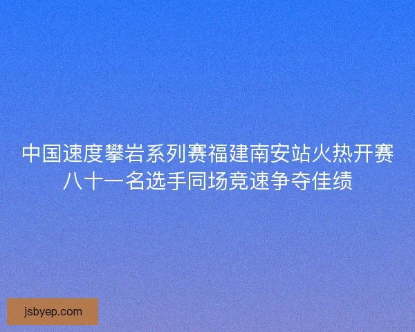 中国速度攀岩系列赛福建南安站火热开赛八十一名选手同场竞速争夺佳绩