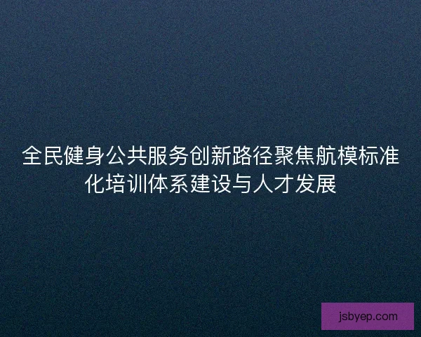 全民健身公共服务创新路径聚焦航模标准化培训体系建设与人才发展