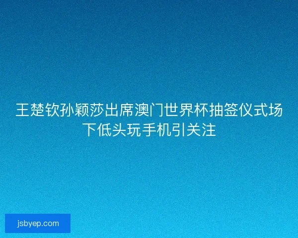 王楚钦孙颖莎出席澳门世界杯抽签仪式场下低头玩手机引关注