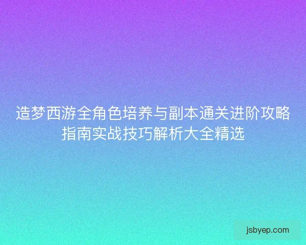 造梦西游全角色培养与副本通关进阶攻略指南实战技巧解析大全精选