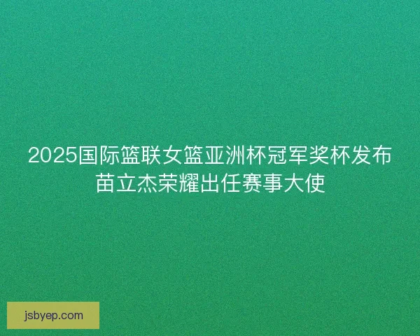 2025国际篮联女篮亚洲杯冠军奖杯发布苗立杰荣耀出任赛事大使