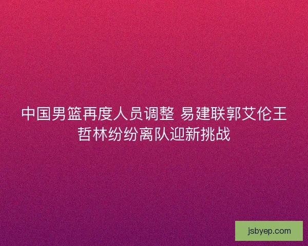 中国男篮再度人员调整 易建联郭艾伦王哲林纷纷离队迎新挑战 中国男篮再度人员调整 易建联郭艾伦王哲林纷纷离队迎新挑战