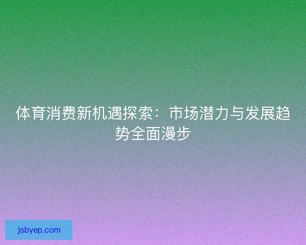 体育消费新机遇探索：市场潜力与发展趋势全面漫步