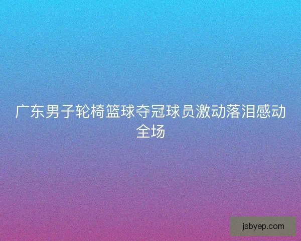 广东男子轮椅篮球夺冠球员激动落泪感动全场