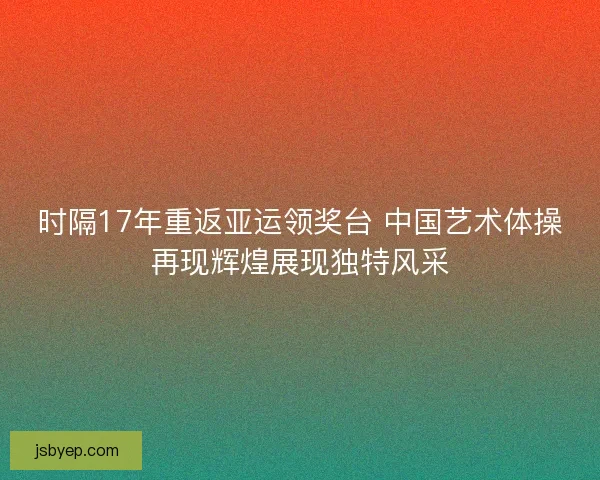 时隔17年重返亚运领奖台 中国艺术体操再现辉煌展现独特风采