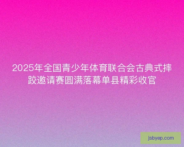 2025年全国青少年体育联合会古典式摔跤邀请赛圆满落幕单县精彩收官