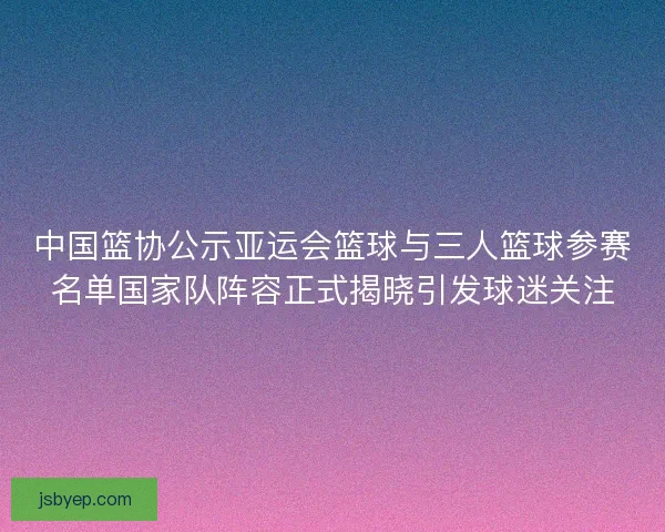 中国篮协公示亚运会篮球与三人篮球参赛名单国家队阵容正式揭晓引发球迷关注