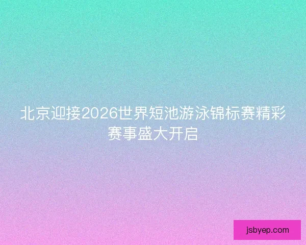 北京迎接2026世界短池游泳锦标赛精彩赛事盛大开启