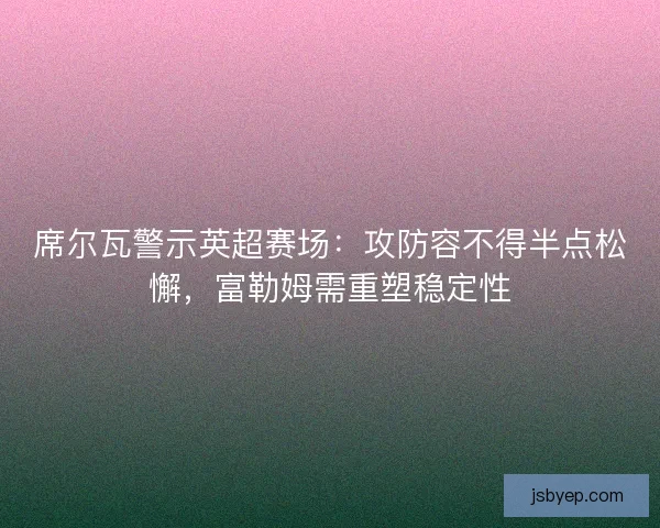 席尔瓦警示英超赛场：攻防容不得半点松懈，富勒姆需重塑稳定性