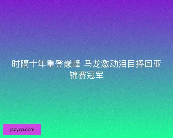 时隔十年重登巅峰 马龙激动泪目捧回亚锦赛冠军