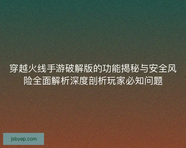 穿越火线手游破解版的功能揭秘与安全风险全面解析深度剖析玩家必知问题