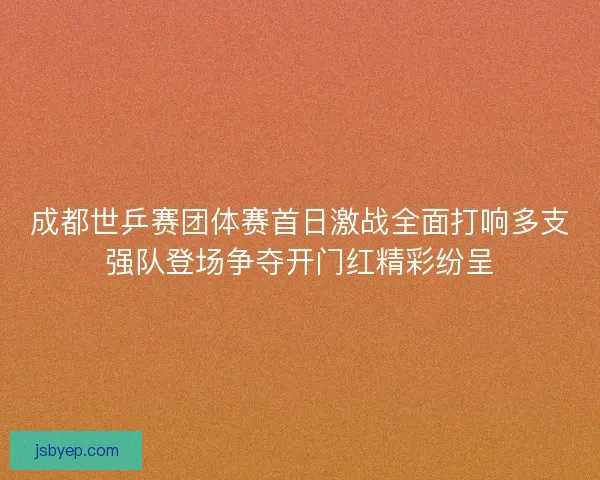 成都世乒赛团体赛首日激战全面打响多支强队登场争夺开门红精彩纷呈 成都世乒赛团体赛首日激战全面打响多支强队登场争夺开门红精彩纷呈