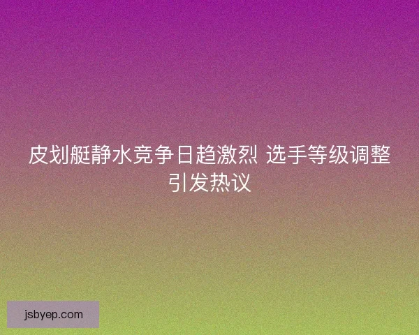 皮划艇静水竞争日趋激烈 选手等级调整引发热议 皮划艇静水竞争日趋激烈 选手等级调整引发热议