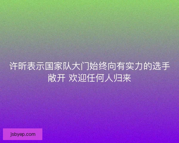 许昕表示国家队大门始终向有实力的选手敞开 欢迎任何人归来 许昕表示国家队大门始终向有实力的选手敞开 欢迎任何人归来