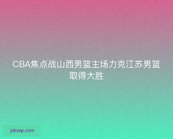 CBA焦点战山西男篮主场力克江苏男篮取得大胜