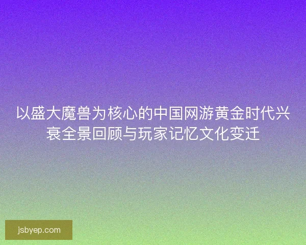 以盛大魔兽为核心的中国网游黄金时代兴衰全景回顾与玩家记忆文化变迁 以盛大魔兽为核心的中国网游黄金时代兴衰全景回顾与玩家记忆文化变迁
