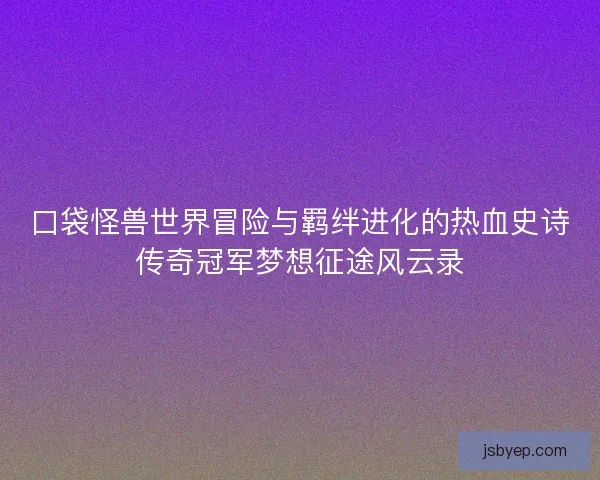 口袋怪兽世界冒险与羁绊进化的热血史诗传奇冠军梦想征途风云录 口袋怪兽世界冒险与羁绊进化的热血史诗传奇冠军梦想征途风云录