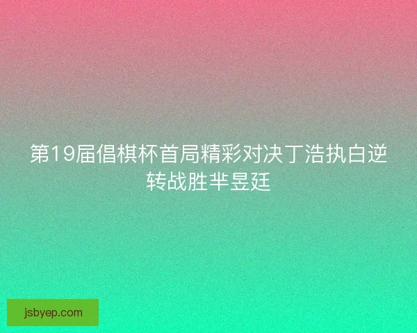 第19届倡棋杯首局精彩对决丁浩执白逆转战胜芈昱廷