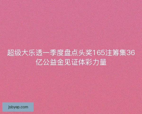 超级大乐透一季度盘点头奖165注筹集36亿公益金见证体彩力量