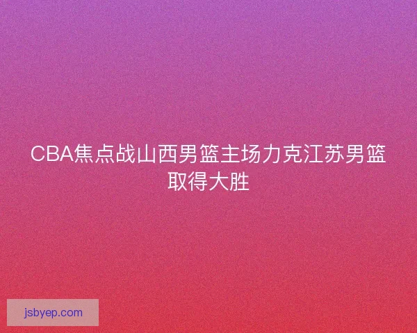 CBA焦点战山西男篮主场力克江苏男篮取得大胜