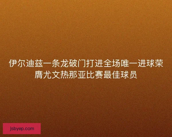 伊尔迪兹一条龙破门打进全场唯一进球荣膺尤文热那亚比赛最佳球员