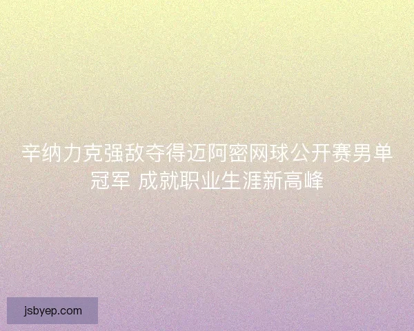 辛纳力克强敌夺得迈阿密网球公开赛男单冠军 成就职业生涯新高峰 辛纳力克强敌夺得迈阿密网球公开赛男单冠军 成就职业生涯新高峰