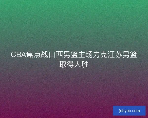 CBA焦点战山西男篮主场力克江苏男篮取得大胜 CBA焦点战山西男篮主场力克江苏男篮取得大胜