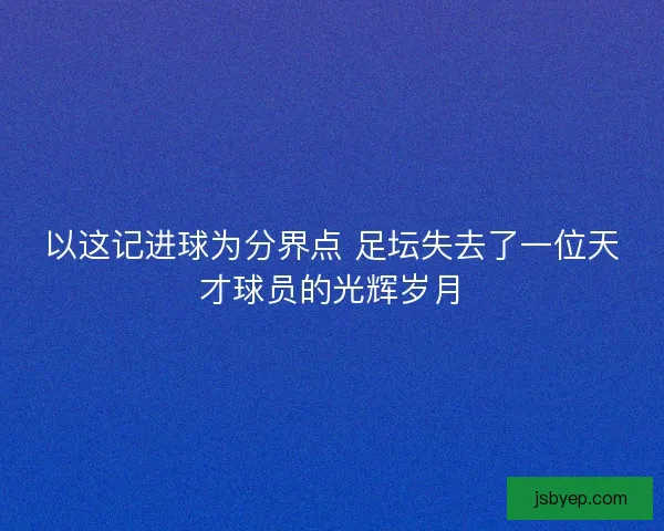 以这记进球为分界点 足坛失去了一位天才球员的光辉岁月