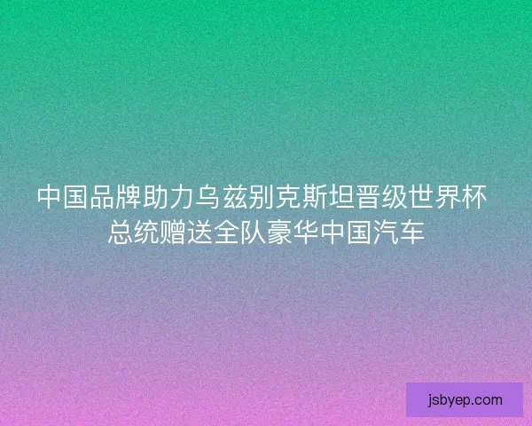 中国品牌助力乌兹别克斯坦晋级世界杯 总统赠送全队豪华中国汽车 中国品牌助力乌兹别克斯坦晋级世界杯 总统赠送全队豪华中国汽车