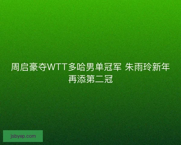 周启豪夺WTT多哈男单冠军 朱雨玲新年再添第二冠
