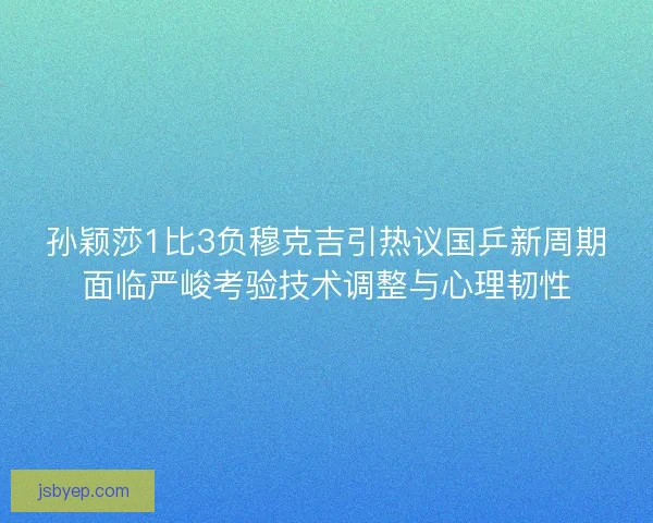 孙颖莎1比3负穆克吉引热议国乒新周期面临严峻考验技术调整与心理韧性