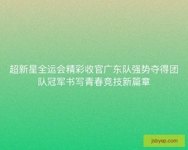 超新星全运会精彩收官广东队强势夺得团队冠军书写青春竞技新篇章
