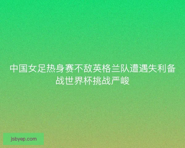 中国女足热身赛不敌英格兰队遭遇失利备战世界杯挑战严峻 中国女足热身赛不敌英格兰队遭遇失利备战世界杯挑战严峻