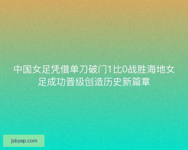 中国女足凭借单刀破门1比0战胜海地女足成功晋级创造历史新篇章