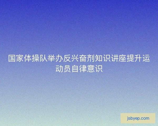 国家体操队举办反兴奋剂知识讲座提升运动员自律意识